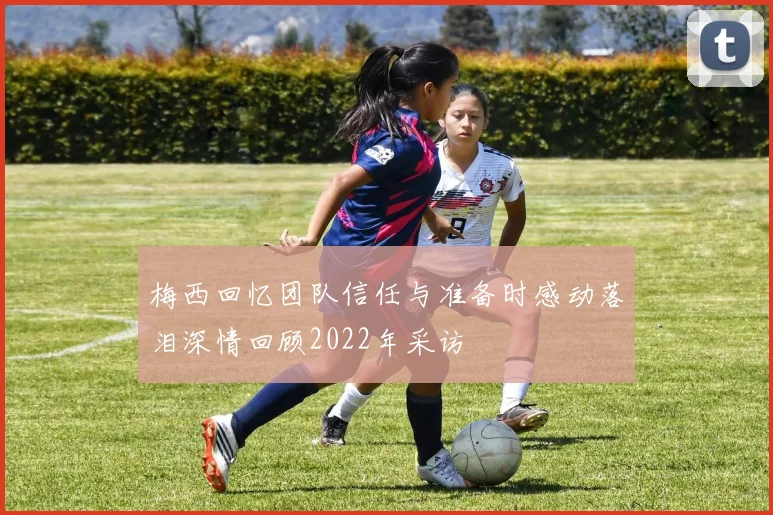梅西回忆团队信任与准备时感动落泪深情回顾2022年采访