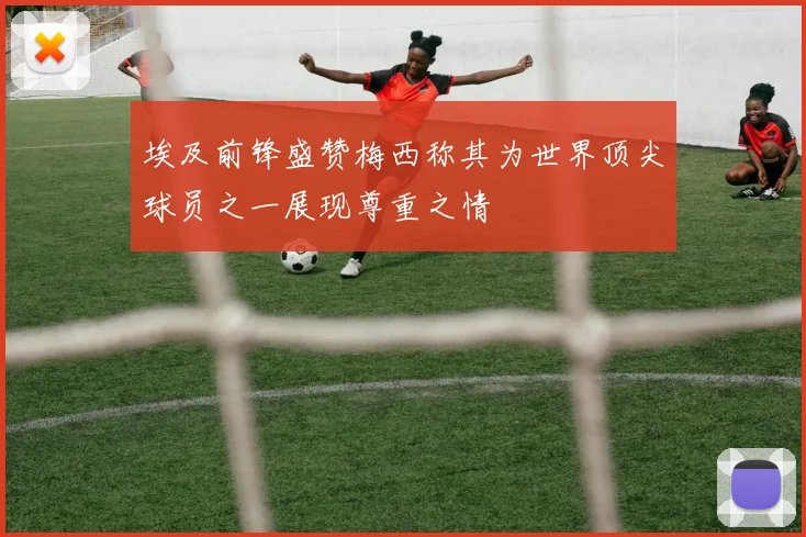 埃及前锋盛赞梅西称其为世界顶尖球员之一展现尊重之情