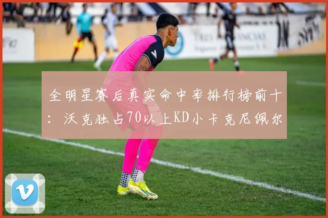 全明星赛后真实命中率排行榜前十：沃克独占70以上KD小卡克尼佩尔紧随其后