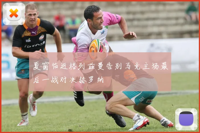 夏窗临近格列兹曼告别马竞主场最后一战对决赫罗纳