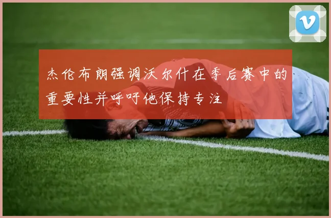 杰伦布朗强调沃尔什在季后赛中的重要性并呼吁他保持专注