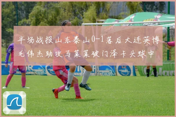 半场战报山东泰山0-1落后大连英博毛伟杰助攻马莱莱破门泽卡头球中柱