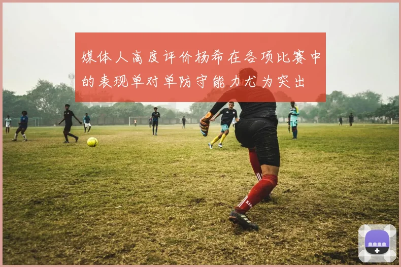 媒体人高度评价杨希在各项比赛中的表现单对单防守能力尤为突出
