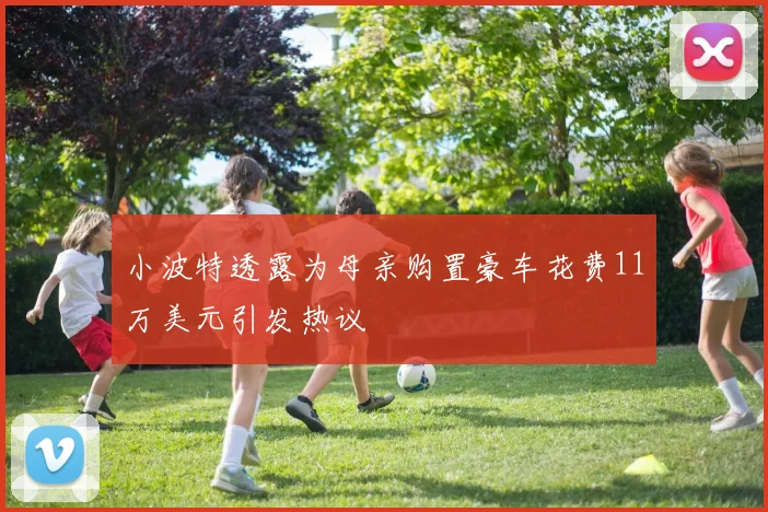小波特透露为母亲购置豪车花费11万美元引发热议