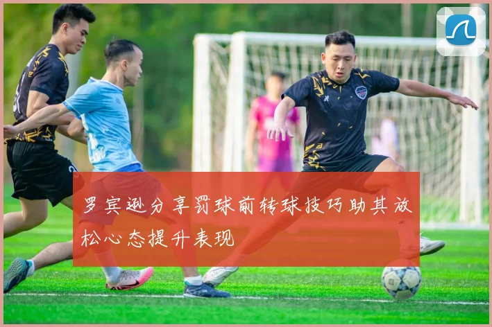 罗宾逊分享罚球前转球技巧助其放松心态提升表现