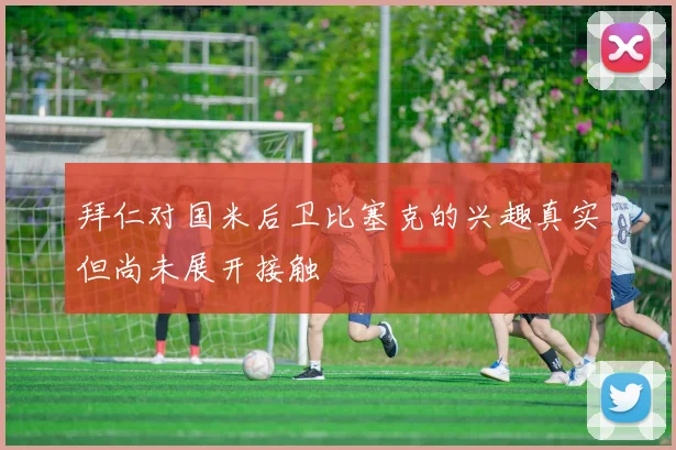 拜仁对国米后卫比塞克的兴趣真实但尚未展开接触