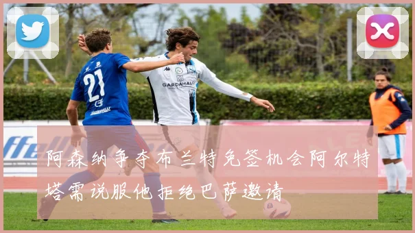 阿森纳争夺布兰特免签机会阿尔特塔需说服他拒绝巴萨邀请