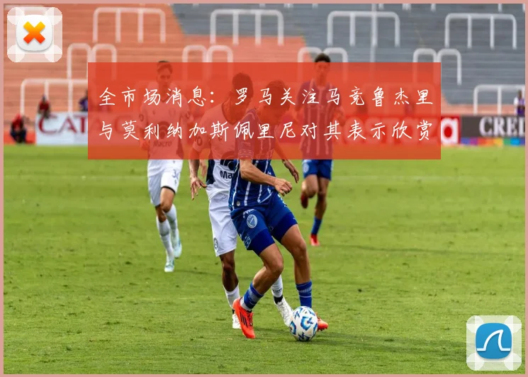 全市场消息：罗马关注马竞鲁杰里与莫利纳加斯佩里尼对其表示欣赏