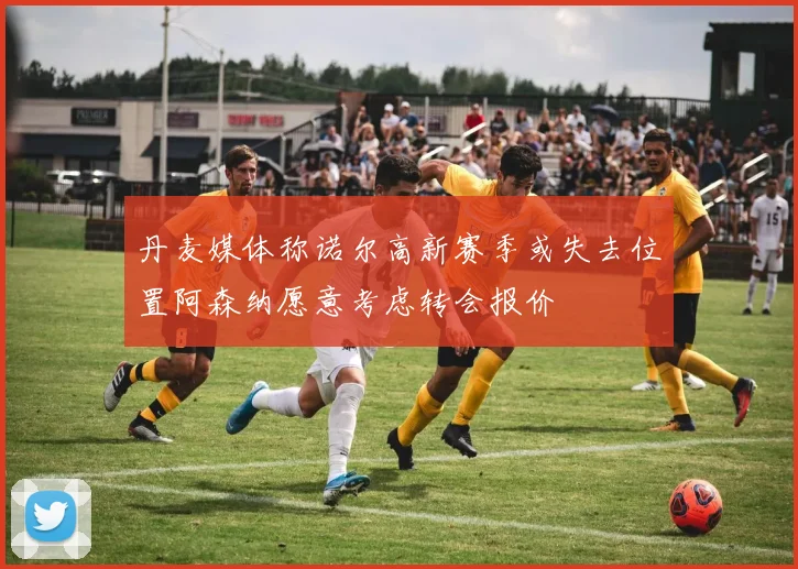 丹麦媒体称诺尔高新赛季或失去位置阿森纳愿意考虑转会报价