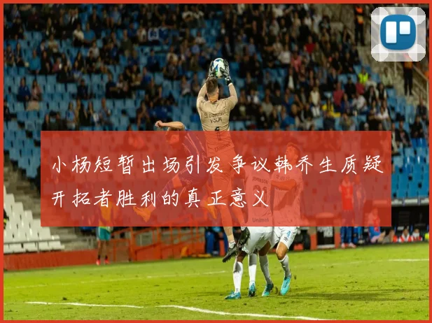 小杨短暂出场引发争议韩乔生质疑开拓者胜利的真正意义