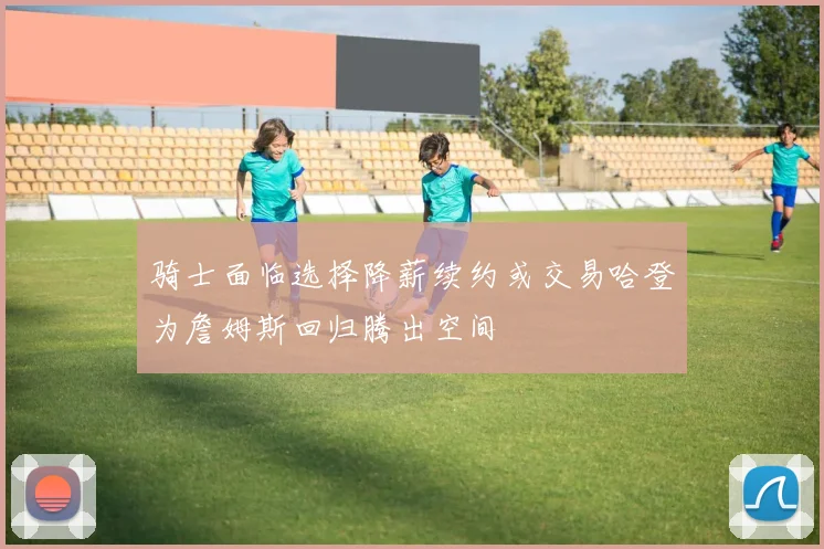 骑士面临选择降薪续约或交易哈登为詹姆斯回归腾出空间