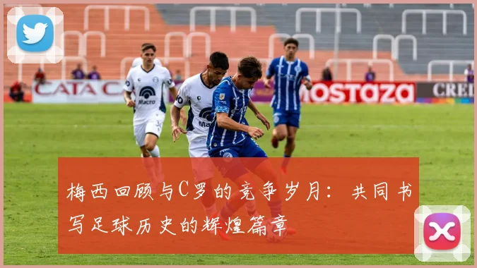 梅西回顾与C罗的竞争岁月：共同书写足球历史的辉煌篇章