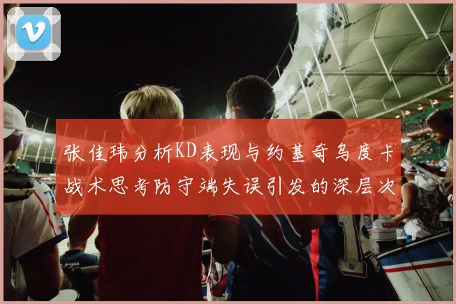 张佳玮分析KD表现与约基奇乌度卡战术思考防守端失误引发的深层次问题
