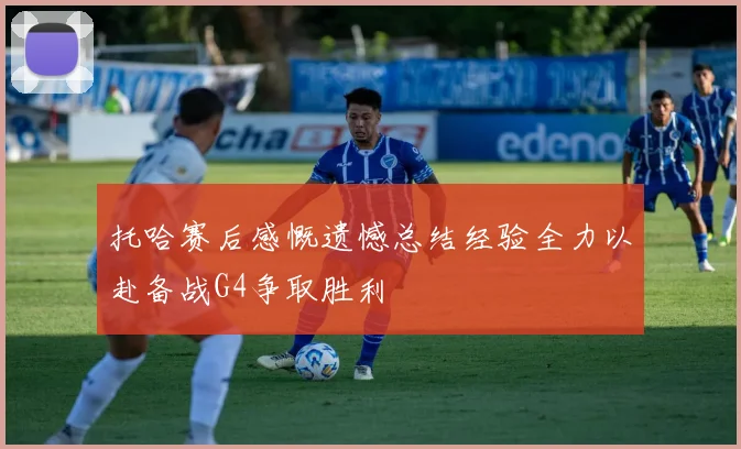 托哈赛后感慨遗憾总结经验全力以赴备战G4争取胜利