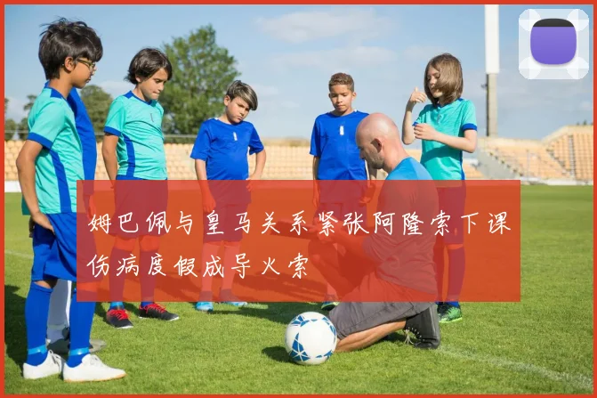 姆巴佩与皇马关系紧张阿隆索下课伤病度假成导火索