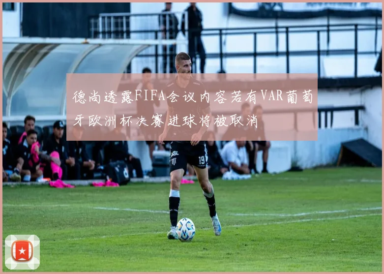 德尚透露FIFA会议内容若有VAR葡萄牙欧洲杯决赛进球将被取消