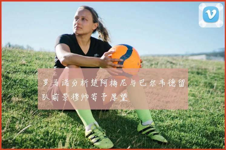 罗马诺分析楚阿梅尼与巴尔韦德留队前景穆帅寄予厚望