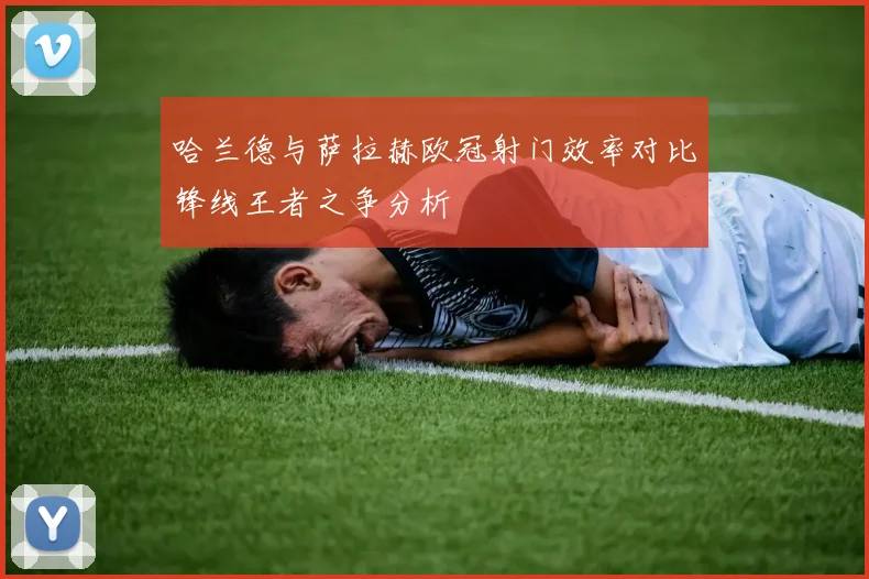 哈兰德与萨拉赫欧冠射门效率对比锋线王者之争分析
